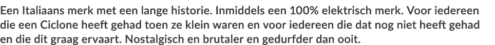 Een Italiaans merk met een lange historie  Inmiddels een 100% elektrisch merk  Voor iedereen die een Ciclone heeft ge   